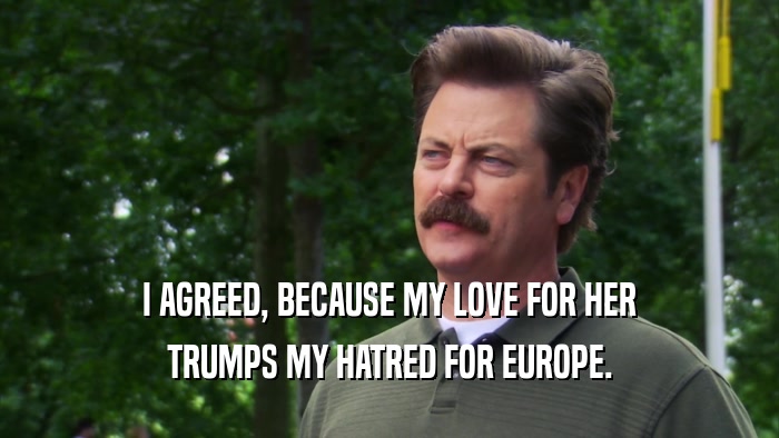 I AGREED, BECAUSE MY LOVE FOR HER TRUMPS MY HATRED FOR EUROPE. 