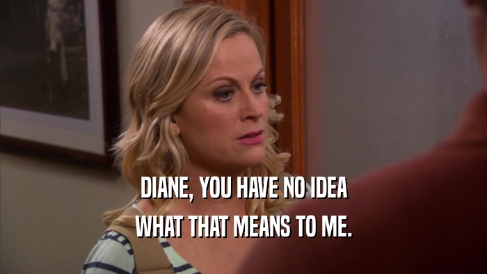 DIANE, YOU HAVE NO IDEA WHAT THAT MEANS TO ME. 