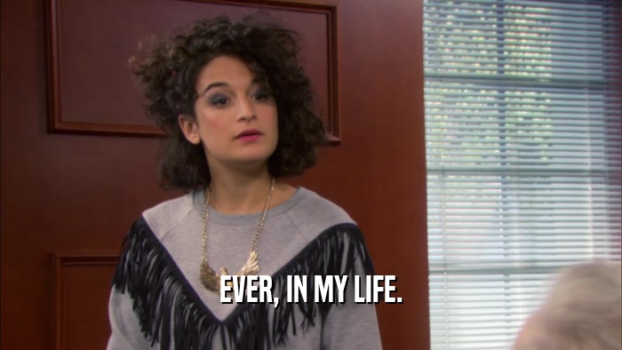 EVER, IN MY LIFE.  