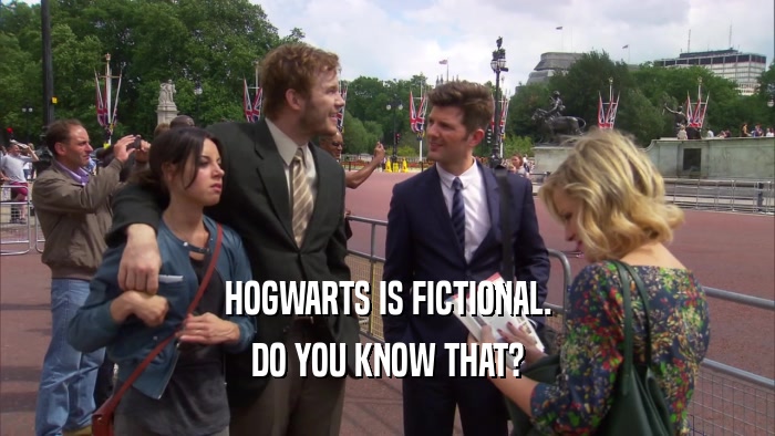 HOGWARTS IS FICTIONAL. DO YOU KNOW THAT? 