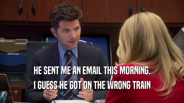 HE SENT ME AN EMAIL THIS MORNING. I GUESS HE GOT ON THE WRONG TRAIN 