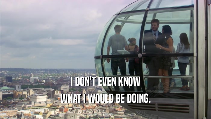 I DON'T EVEN KNOW WHAT I WOULD BE DOING. 
