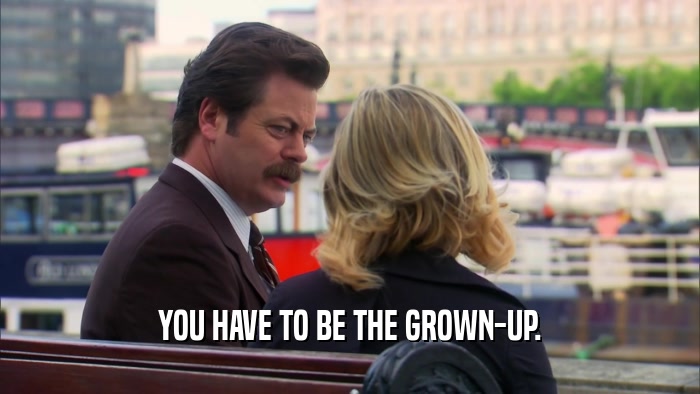 YOU HAVE TO BE THE GROWN-UP.  