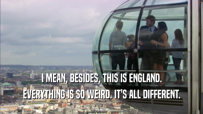 I MEAN, BESIDES, THIS IS ENGLAND. EVERYTHING IS SO WEIRD. IT'S ALL DIFFERENT. 