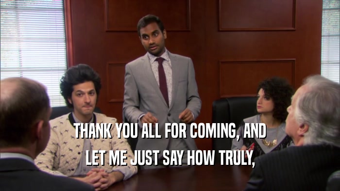 THANK YOU ALL FOR COMING, AND LET ME JUST SAY HOW TRULY, 