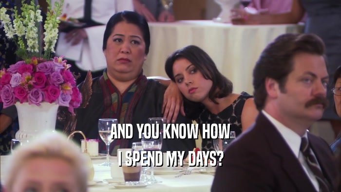 AND YOU KNOW HOW I SPEND MY DAYS? 