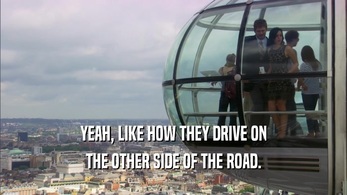 YEAH, LIKE HOW THEY DRIVE ON THE OTHER SIDE OF THE ROAD. 