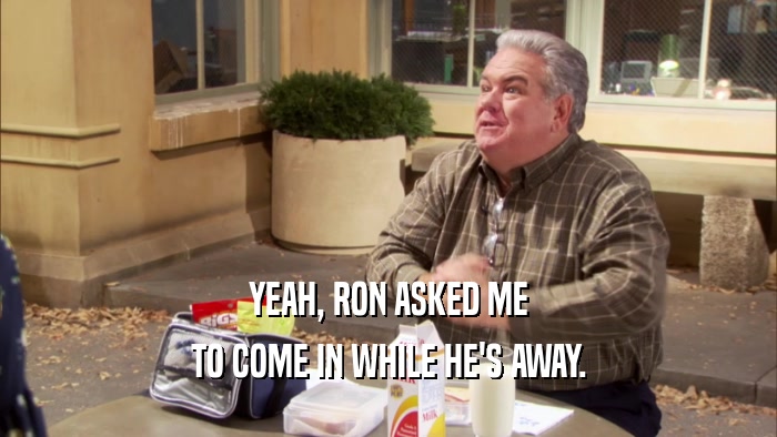 YEAH, RON ASKED ME TO COME IN WHILE HE'S AWAY. 