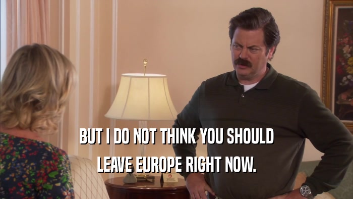 BUT I DO NOT THINK YOU SHOULD LEAVE EUROPE RIGHT NOW. 