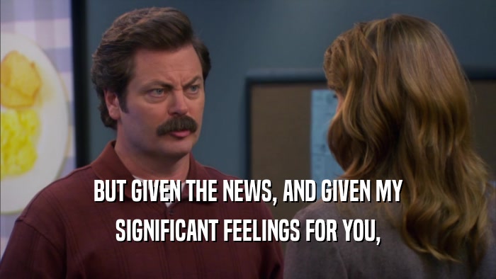 BUT GIVEN THE NEWS, AND GIVEN MY SIGNIFICANT FEELINGS FOR YOU, 