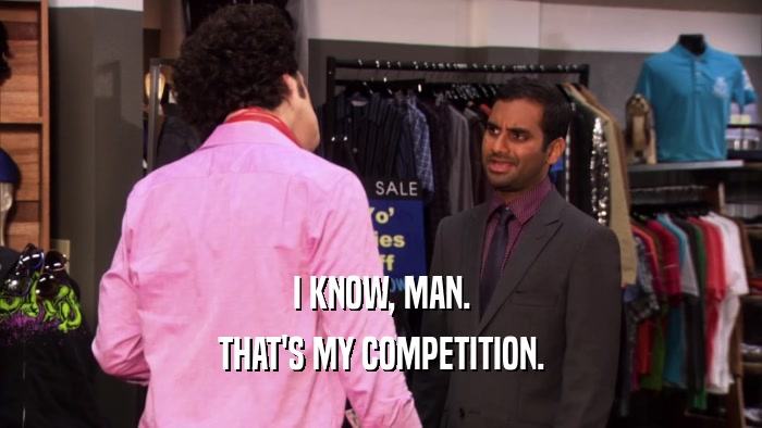 I KNOW, MAN. THAT'S MY COMPETITION. 