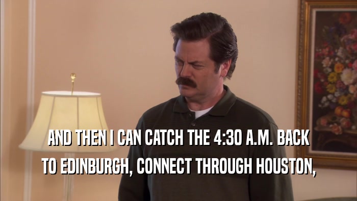 AND THEN I CAN CATCH THE 4:30 A.M. BACK TO EDINBURGH, CONNECT THROUGH HOUSTON, 