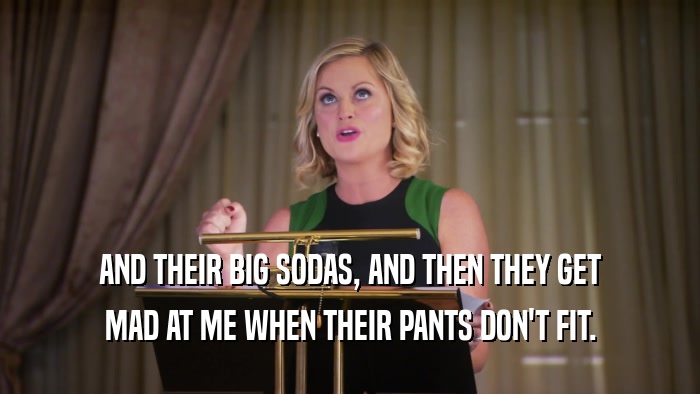 AND THEIR BIG SODAS, AND THEN THEY GET
 MAD AT ME WHEN THEIR PANTS DON'T FIT.
 