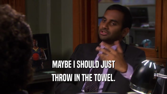 MAYBE I SHOULD JUST THROW IN THE TOWEL. 