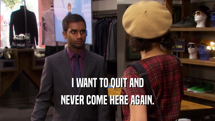 I WANT TO QUIT AND NEVER COME HERE AGAIN. 