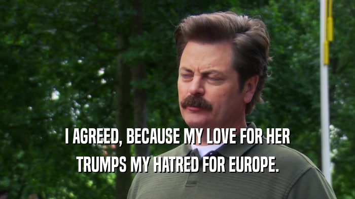 I AGREED, BECAUSE MY LOVE FOR HER TRUMPS MY HATRED FOR EUROPE. 