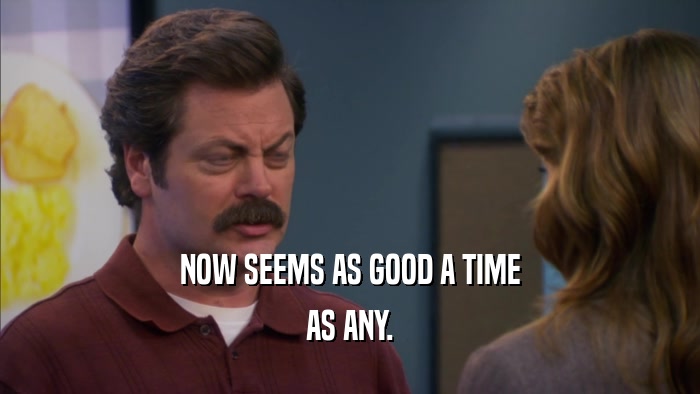 NOW SEEMS AS GOOD A TIME AS ANY. 