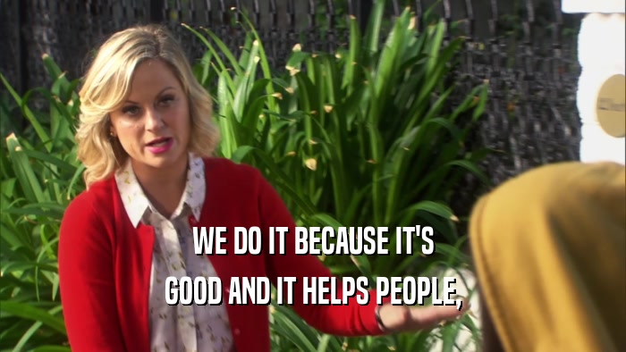 WE DO IT BECAUSE IT'S GOOD AND IT HELPS PEOPLE, 