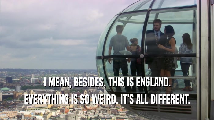 I MEAN, BESIDES, THIS IS ENGLAND. EVERYTHING IS SO WEIRD. IT'S ALL DIFFERENT. 