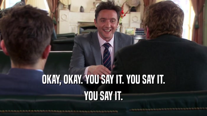 OKAY, OKAY. YOU SAY IT. YOU SAY IT. YOU SAY IT. 