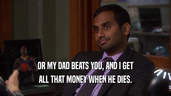 OR MY DAD BEATS YOU, AND I GET ALL THAT MONEY WHEN HE DIES. 