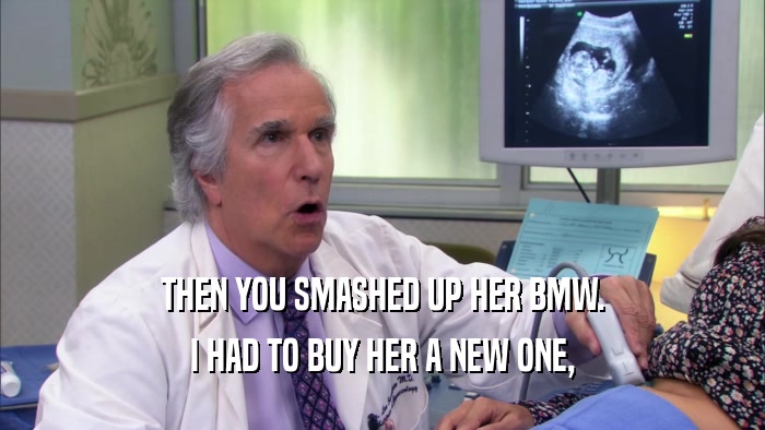 THEN YOU SMASHED UP HER BMW. I HAD TO BUY HER A NEW ONE, 