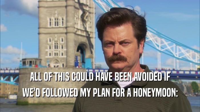 ALL OF THIS COULD HAVE BEEN AVOIDED IF WE'D FOLLOWED MY PLAN FOR A HONEYMOON: 