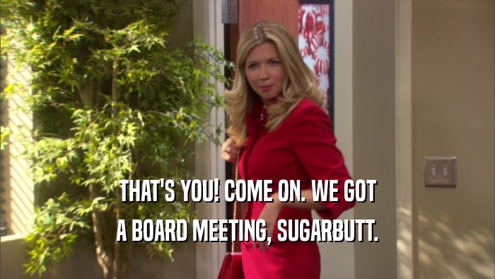 THAT'S YOU! COME ON. WE GOT A BOARD MEETING, SUGARBUTT. 