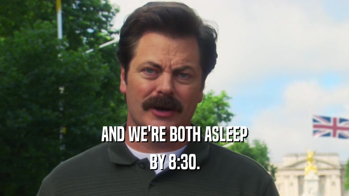 AND WE'RE BOTH ASLEEP BY 8:30. 
