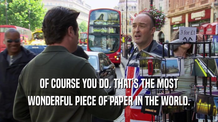 OF COURSE YOU DO. THAT'S THE MOST WONDERFUL PIECE OF PAPER IN THE WORLD. 