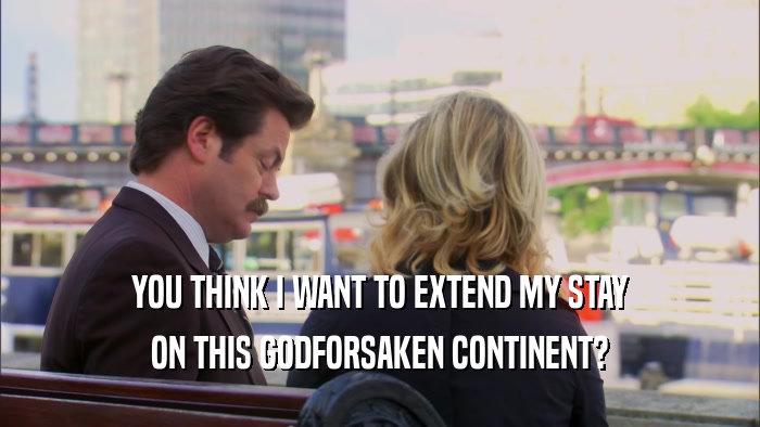YOU THINK I WANT TO EXTEND MY STAY ON THIS GODFORSAKEN CONTINENT? 