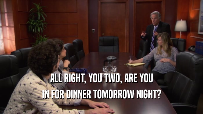 ALL RIGHT, YOU TWO, ARE YOU IN FOR DINNER TOMORROW NIGHT? 
