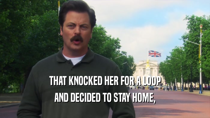 THAT KNOCKED HER FOR A LOOP AND DECIDED TO STAY HOME, 
