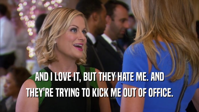 AND I LOVE IT, BUT THEY HATE ME. AND THEY'RE TRYING TO KICK ME OUT OF OFFICE. 