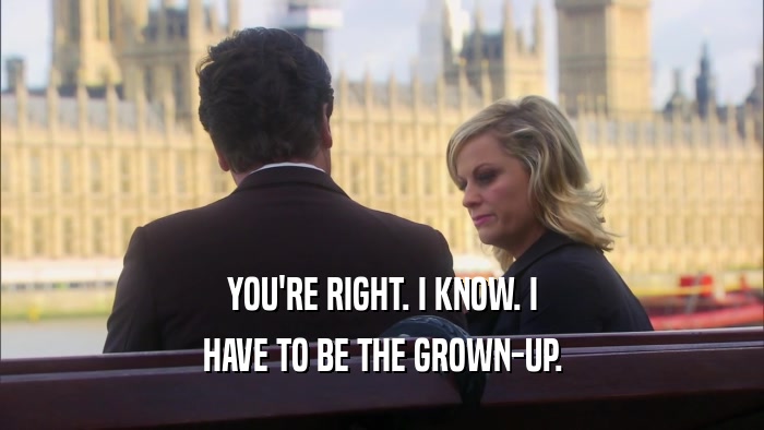 YOU'RE RIGHT. I KNOW. I HAVE TO BE THE GROWN-UP. 