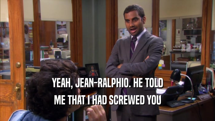 YEAH, JEAN-RALPHIO. HE TOLD ME THAT I HAD SCREWED YOU 