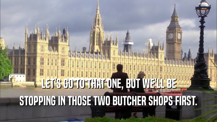 LET'S GO TO THAT ONE, BUT WE'LL BE STOPPING IN THOSE TWO BUTCHER SHOPS FIRST. 