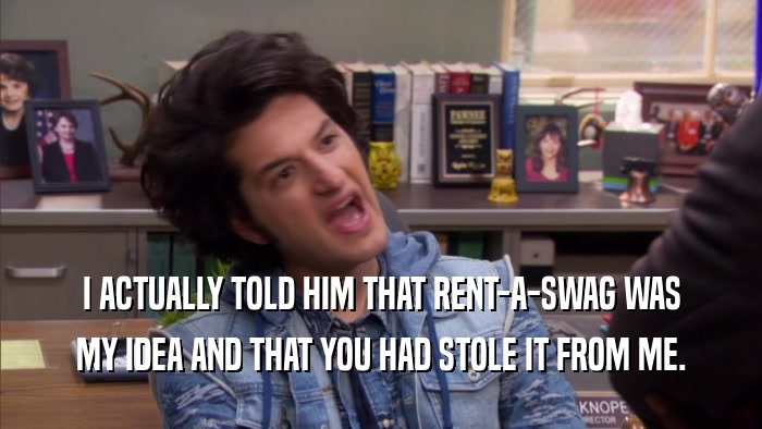 I ACTUALLY TOLD HIM THAT RENT-A-SWAG WAS MY IDEA AND THAT YOU HAD STOLE IT FROM ME. 