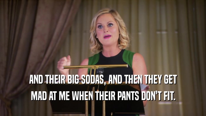 AND THEIR BIG SODAS, AND THEN THEY GET MAD AT ME WHEN THEIR PANTS DON'T FIT. 