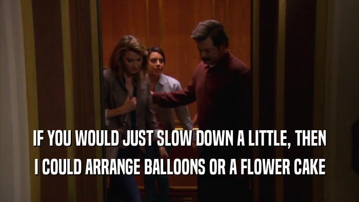 IF YOU WOULD JUST SLOW DOWN A LITTLE, THEN
 I COULD ARRANGE BALLOONS OR A FLOWER CAKE
 