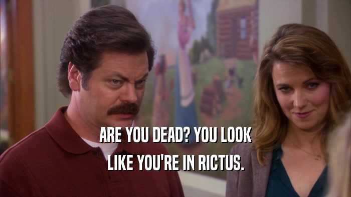 ARE YOU DEAD? YOU LOOK LIKE YOU'RE IN RICTUS. 