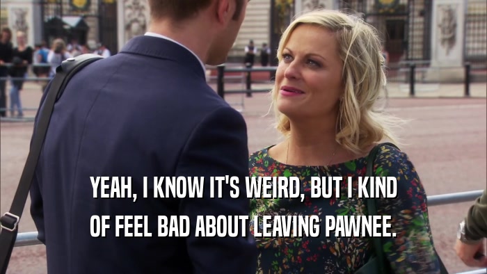 YEAH, I KNOW IT'S WEIRD, BUT I KIND OF FEEL BAD ABOUT LEAVING PAWNEE. 