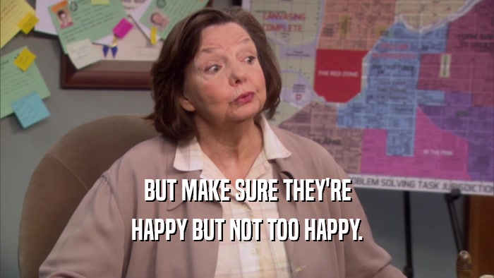 BUT MAKE SURE THEY'RE HAPPY BUT NOT TOO HAPPY. 