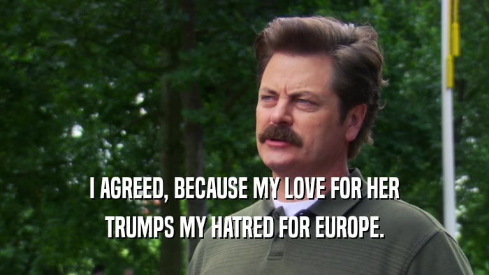 I AGREED, BECAUSE MY LOVE FOR HER TRUMPS MY HATRED FOR EUROPE. 