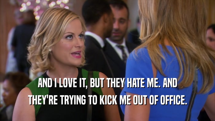 AND I LOVE IT, BUT THEY HATE ME. AND THEY'RE TRYING TO KICK ME OUT OF OFFICE. 