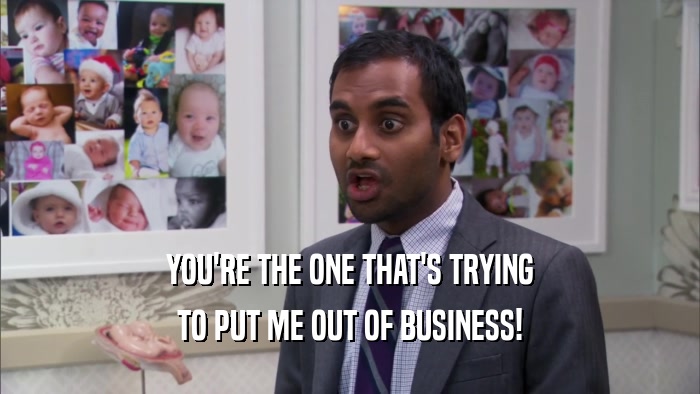 YOU'RE THE ONE THAT'S TRYING TO PUT ME OUT OF BUSINESS! 
