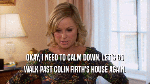 OKAY, I NEED TO CALM DOWN. LET'S GO WALK PAST COLIN FIRTH'S HOUSE AGAIN. 