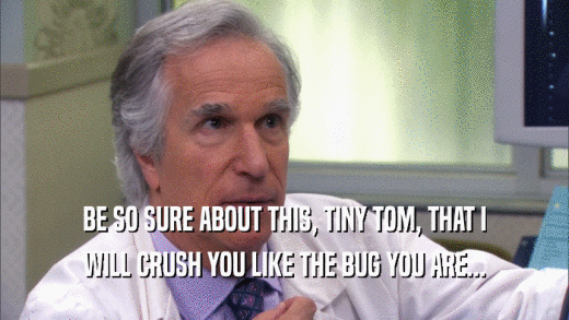 BE SO SURE ABOUT THIS, TINY TOM, THAT I WILL CRUSH YOU LIKE THE BUG YOU ARE... 