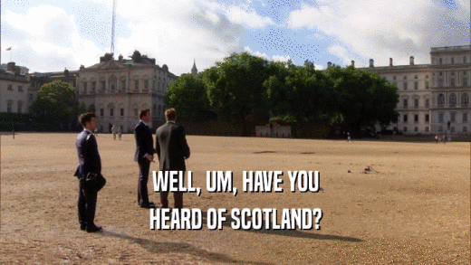 WELL, UM, HAVE YOU HEARD OF SCOTLAND? 