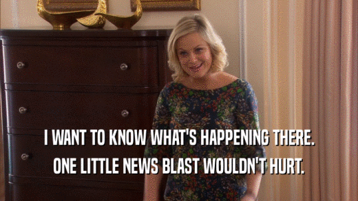 I WANT TO KNOW WHAT'S HAPPENING THERE. ONE LITTLE NEWS BLAST WOULDN'T HURT. 